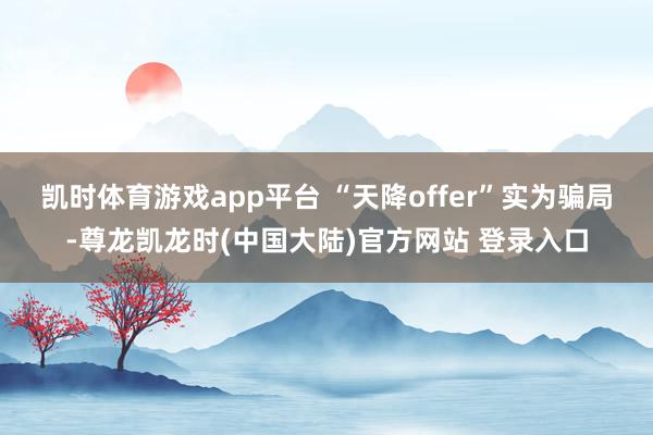 凯时体育游戏app平台 　　“天降offer”实为骗局-尊龙凯龙时(中国大陆)官方网站 登录入口