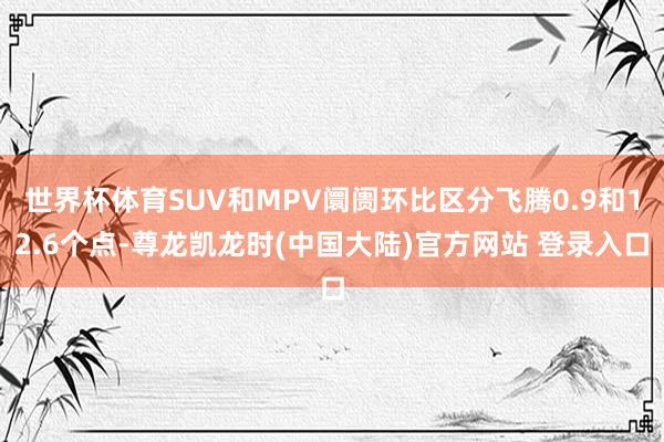 世界杯体育SUV和MPV阛阓环比区分飞腾0.9和12.6个点-尊龙凯龙时(中国大陆)官方网站 登录入口
