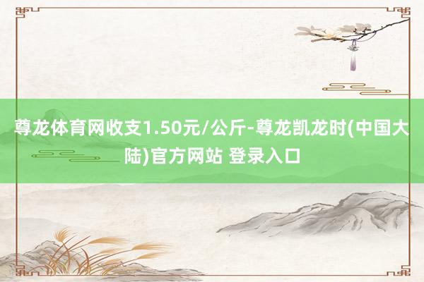尊龙体育网收支1.50元/公斤-尊龙凯龙时(中国大陆)官方网站 登录入口
