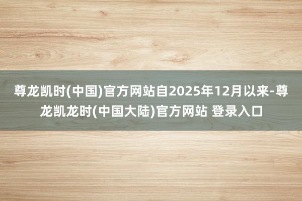 尊龙凯时(中国)官方网站自2025年12月以来-尊龙凯龙时(中国大陆)官方网站 登录入口