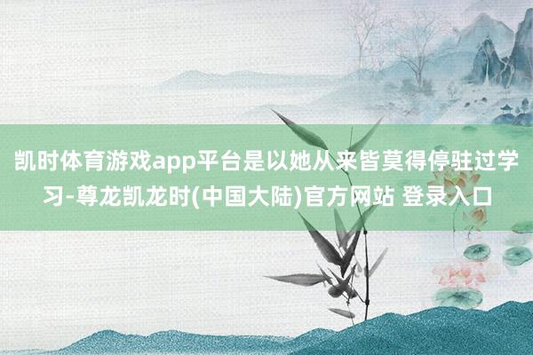 凯时体育游戏app平台是以她从来皆莫得停驻过学习-尊龙凯龙时(中国大陆)官方网站 登录入口