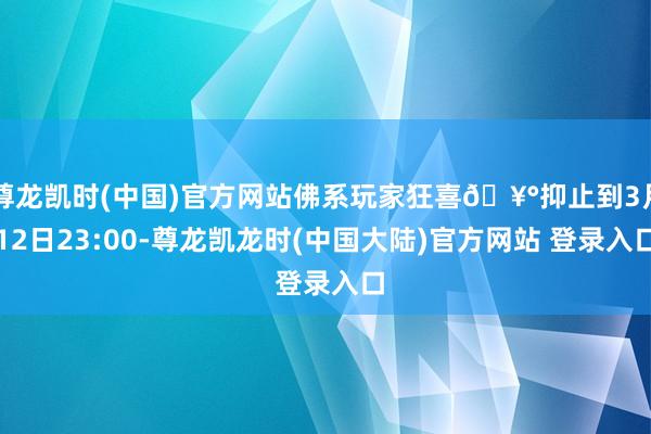 尊龙凯时(中国)官方网站佛系玩家狂喜🥰抑止到3月12日23:00-尊龙凯龙时(中国大陆)官方网站 登录入口