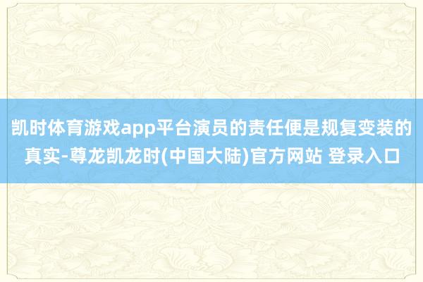 凯时体育游戏app平台演员的责任便是规复变装的真实-尊龙凯龙时(中国大陆)官方网站 登录入口