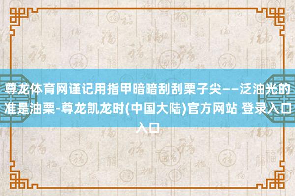 尊龙体育网谨记用指甲暗暗刮刮栗子尖——泛油光的准是油栗-尊龙凯龙时(中国大陆)官方网站 登录入口