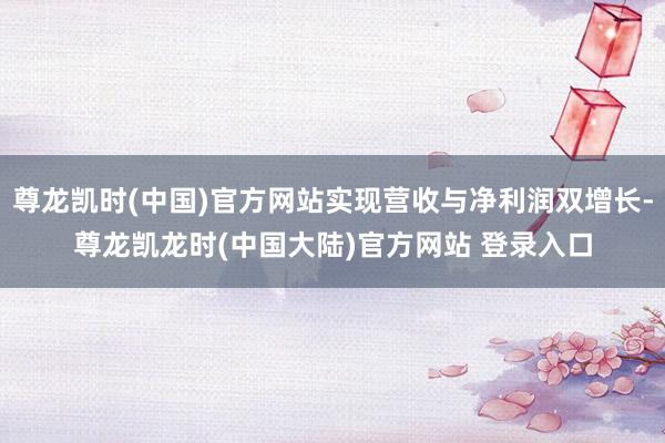 尊龙凯时(中国)官方网站实现营收与净利润双增长-尊龙凯龙时(中国大陆)官方网站 登录入口