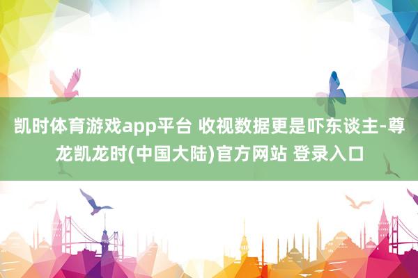 凯时体育游戏app平台 收视数据更是吓东谈主-尊龙凯龙时(中国大陆)官方网站 登录入口
