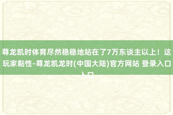 尊龙凯时体育尽然稳稳地站在了7万东谈主以上！这玩家黏性-尊龙凯龙时(中国大陆)官方网站 登录入口