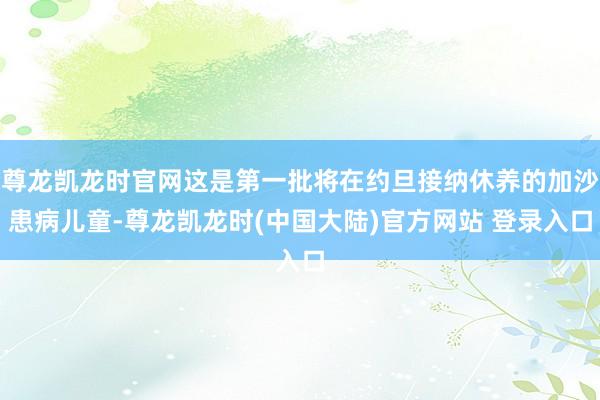 尊龙凯龙时官网这是第一批将在约旦接纳休养的加沙患病儿童-尊龙凯龙时(中国大陆)官方网站 登录入口