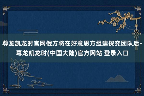 尊龙凯龙时官网俄方将在好意思方组建探究团队后-尊龙凯龙时(中国大陆)官方网站 登录入口