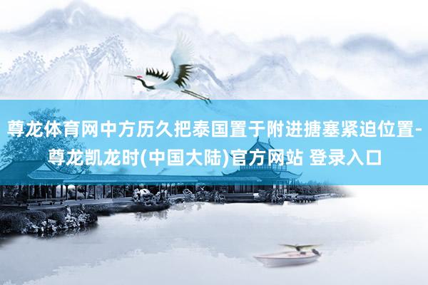 尊龙体育网中方历久把泰国置于附进搪塞紧迫位置-尊龙凯龙时(中国大陆)官方网站 登录入口