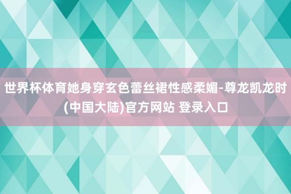 世界杯体育她身穿玄色蕾丝裙性感柔媚-尊龙凯龙时(中国大陆)官方网站 登录入口