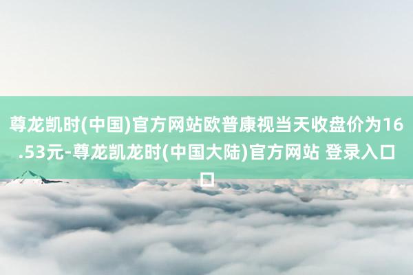 尊龙凯时(中国)官方网站欧普康视当天收盘价为16.53元-尊龙凯龙时(中国大陆)官方网站 登录入口