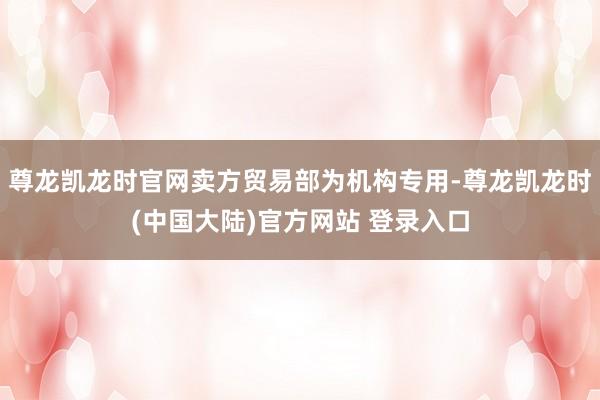 尊龙凯龙时官网卖方贸易部为机构专用-尊龙凯龙时(中国大陆)官方网站 登录入口