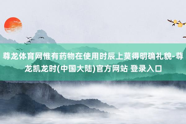 尊龙体育网惟有药物在使用时辰上莫得明确礼貌-尊龙凯龙时(中国大陆)官方网站 登录入口
