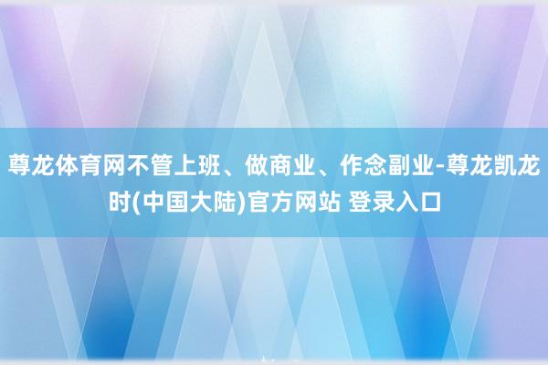 尊龙体育网不管上班、做商业、作念副业-尊龙凯龙时(中国大陆)官方网站 登录入口