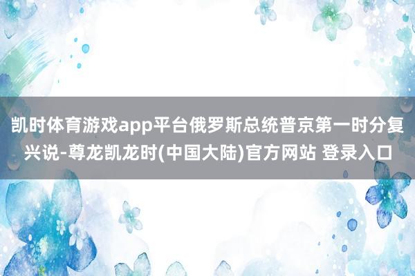 凯时体育游戏app平台俄罗斯总统普京第一时分复兴说-尊龙凯龙时(中国大陆)官方网站 登录入口