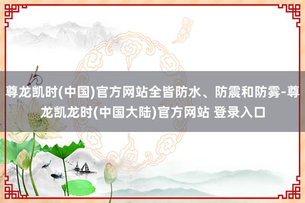 尊龙凯时(中国)官方网站全皆防水、防震和防雾-尊龙凯龙时(中国大陆)官方网站 登录入口
