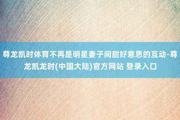 尊龙凯时体育不再是明星妻子间甜好意思的互动-尊龙凯龙时(中国大陆)官方网站 登录入口