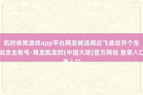 凯时体育游戏app平台网友喊话周总飞速绽开个东说念主账号-尊龙凯龙时(中国大陆)官方网站 登录入口