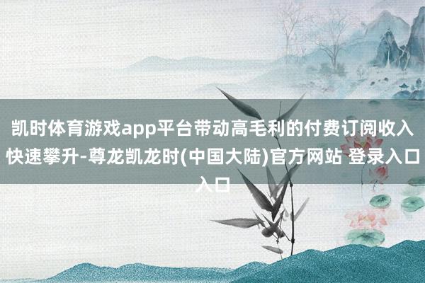 凯时体育游戏app平台带动高毛利的付费订阅收入快速攀升-尊龙凯龙时(中国大陆)官方网站 登录入口