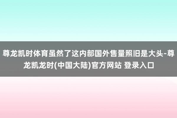 尊龙凯时体育虽然了这内部国外售量照旧是大头-尊龙凯龙时(中国大陆)官方网站 登录入口