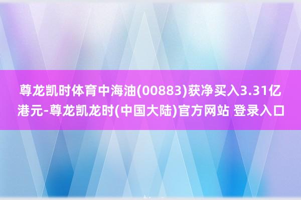 尊龙凯时体育中海油(00883)获净买入3.31亿港元-尊龙凯龙时(中国大陆)官方网站 登录入口