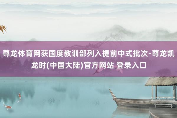 尊龙体育网获国度教训部列入提前中式批次-尊龙凯龙时(中国大陆)官方网站 登录入口