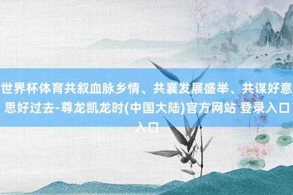 世界杯体育共叙血脉乡情、共襄发展盛举、共谋好意思好过去-尊龙凯龙时(中国大陆)官方网站 登录入口
