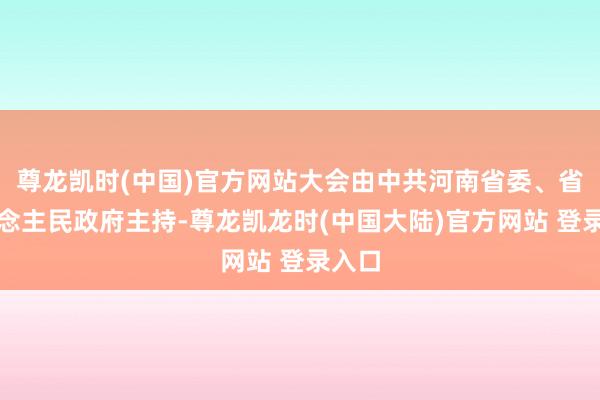 尊龙凯时(中国)官方网站大会由中共河南省委、省东说念主民政府主持-尊龙凯龙时(中国大陆)官方网站 登录入口