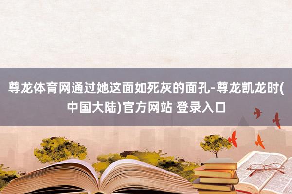 尊龙体育网通过她这面如死灰的面孔-尊龙凯龙时(中国大陆)官方网站 登录入口