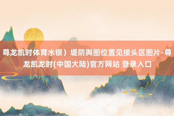 尊龙凯时体育水银）堤防舆图位置见接头区图片-尊龙凯龙时(中国大陆)官方网站 登录入口