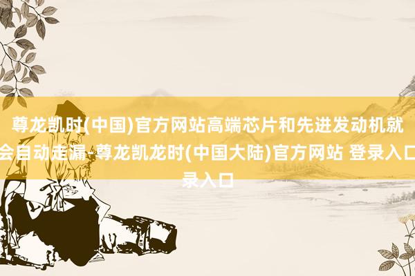 尊龙凯时(中国)官方网站高端芯片和先进发动机就会自动走漏-尊龙凯龙时(中国大陆)官方网站 登录入口