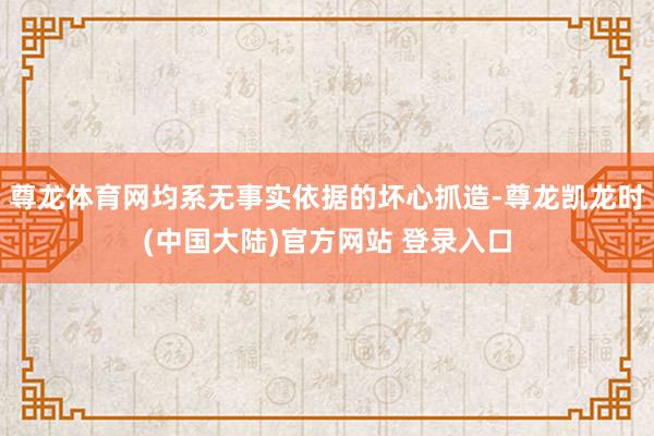 尊龙体育网均系无事实依据的坏心抓造-尊龙凯龙时(中国大陆)官方网站 登录入口