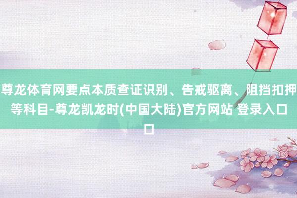 尊龙体育网要点本质查证识别、告戒驱离、阻挡扣押等科目-尊龙凯龙时(中国大陆)官方网站 登录入口