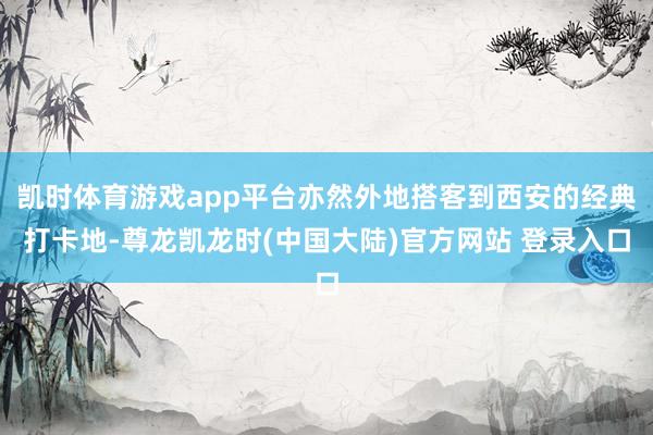 凯时体育游戏app平台亦然外地搭客到西安的经典打卡地-尊龙凯龙时(中国大陆)官方网站 登录入口
