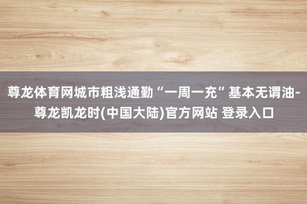 尊龙体育网城市粗浅通勤“一周一充”基本无谓油-尊龙凯龙时(中国大陆)官方网站 登录入口