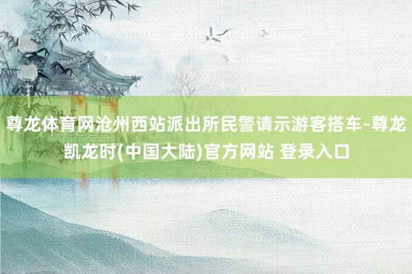 尊龙体育网沧州西站派出所民警请示游客搭车-尊龙凯龙时(中国大陆)官方网站 登录入口