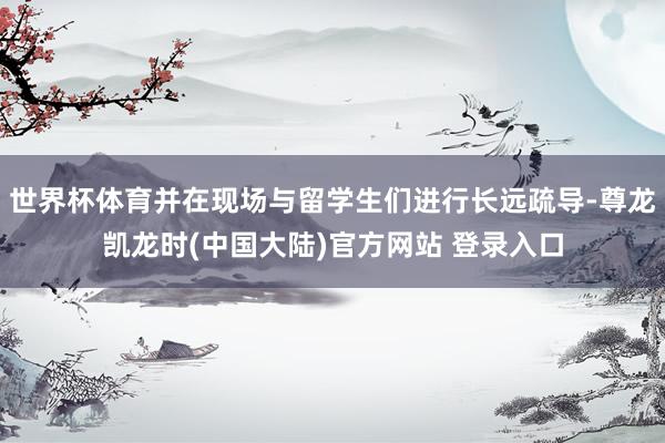 世界杯体育并在现场与留学生们进行长远疏导-尊龙凯龙时(中国大陆)官方网站 登录入口