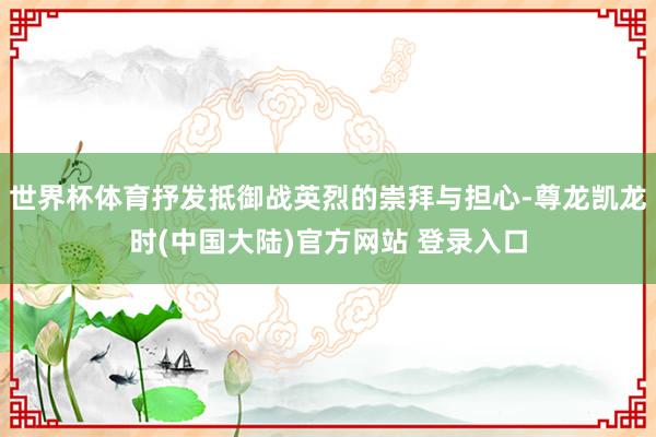 世界杯体育抒发抵御战英烈的崇拜与担心-尊龙凯龙时(中国大陆)官方网站 登录入口