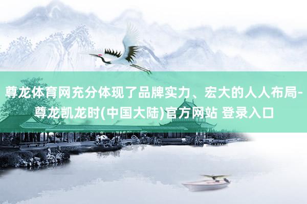 尊龙体育网充分体现了品牌实力、宏大的人人布局-尊龙凯龙时(中国大陆)官方网站 登录入口