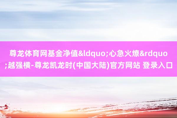 尊龙体育网基金净值&ldquo;心急火燎&rdquo;越强横-尊龙凯龙时(中国大陆)官方网站 登录入口