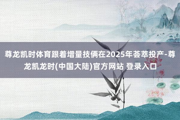 尊龙凯时体育跟着增量技俩在2025年荟萃投产-尊龙凯龙时(中国大陆)官方网站 登录入口