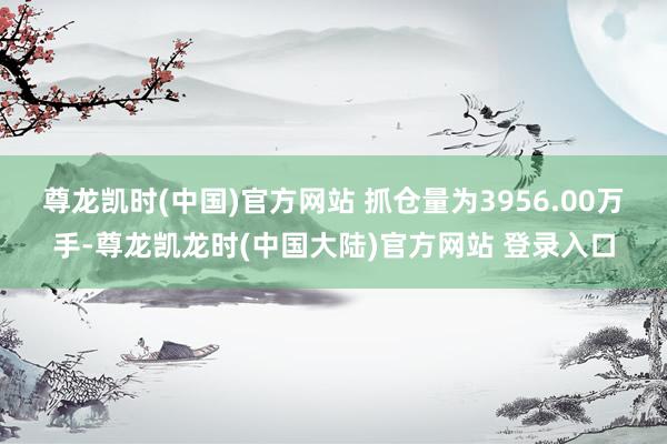 尊龙凯时(中国)官方网站 　　抓仓量为3956.00万手-尊龙凯龙时(中国大陆)官方网站 登录入口