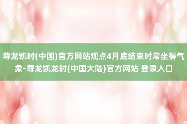 尊龙凯时(中国)官方网站观点4月底结束时常坐褥气象-尊龙凯龙时(中国大陆)官方网站 登录入口
