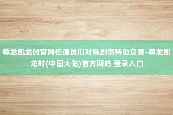 尊龙凯龙时官网但演员们对待剧情特地负责-尊龙凯龙时(中国大陆)官方网站 登录入口