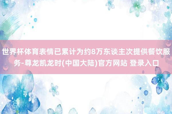 世界杯体育表情已累计为约8万东谈主次提供餐饮服务-尊龙凯龙时(中国大陆)官方网站 登录入口