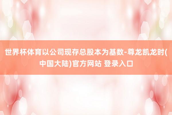 世界杯体育以公司现存总股本为基数-尊龙凯龙时(中国大陆)官方网站 登录入口