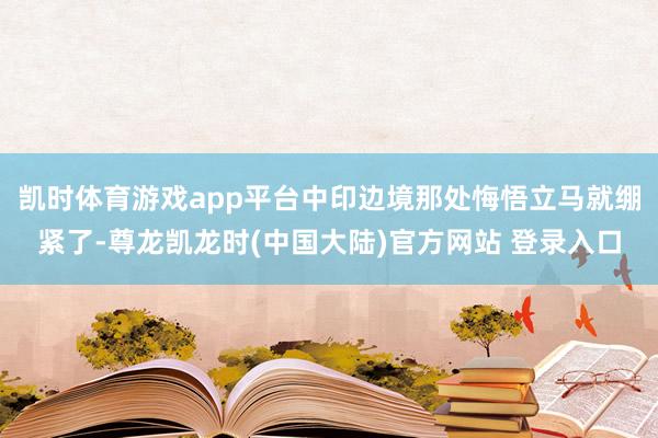 凯时体育游戏app平台中印边境那处悔悟立马就绷紧了-尊龙凯龙时(中国大陆)官方网站 登录入口