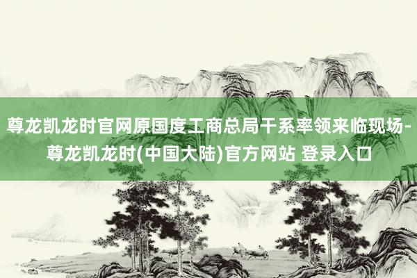 尊龙凯龙时官网原国度工商总局干系率领来临现场-尊龙凯龙时(中国大陆)官方网站 登录入口