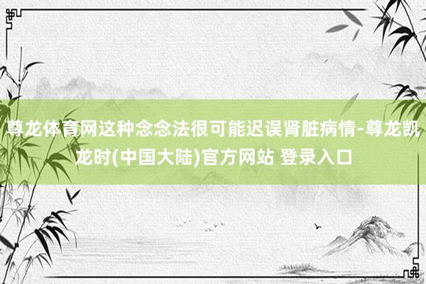尊龙体育网这种念念法很可能迟误肾脏病情-尊龙凯龙时(中国大陆)官方网站 登录入口